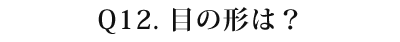 12 目の形は?