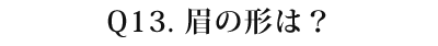 13 眉の形は?